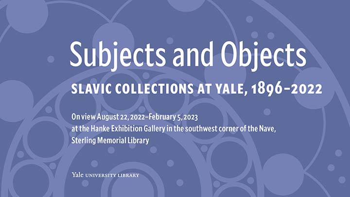 Blue patterned poster with closeup of circular designs, reading "Subjects and Objects, Slavic Collections at Yale, 1896-2022, on view August 22, 2022 to February 5, 2023, at the Hanke Exhibition Gallery in the southwest corner of the Nave, Sterling Memorial Library"